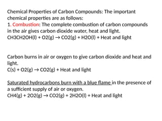 Chemical Properties of Carbon Compounds: The important
chemical properties are as follows:
1. Combustion: The complete combustion of carbon compounds
in the air gives carbon dioxide water, heat and light.
CH3CH2OH(l) + O2(g) → CO2(g) + H2O(l) + Heat and light
Carbon burns in air or oxygen to give carbon dioxide and heat and
light.
C(s) + O2(g) → CO2(g) + Heat and light
Saturated hydrocarbons burn with a blue flame in the presence of
a sufficient supply of air or oxygen.
CH4(g) + 2O2(g) → CO2(g) + 2H2O(l) + Heat and light
 