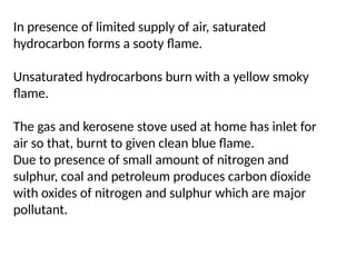 In presence of limited supply of air, saturated
hydrocarbon forms a sooty flame.
Unsaturated hydrocarbons burn with a yellow smoky
flame.
The gas and kerosene stove used at home has inlet for
air so that, burnt to given clean blue flame.
Due to presence of small amount of nitrogen and
sulphur, coal and petroleum produces carbon dioxide
with oxides of nitrogen and sulphur which are major
pollutant.
 