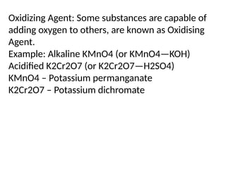 Oxidizing Agent: Some substances are capable of
adding oxygen to others, are known as Oxidising
Agent.
Example: Alkaline KMnO4 (or KMnO4—KOH)
Acidified K2Cr2O7 (or K2Cr2O7—H2SO4)
KMnO4 – Potassium permanganate
K2Cr2O7 – Potassium dichromate
 