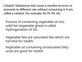 Catalyst: Substances that cause a reaction to occur or
proceeds to different rate without consuming in it are
called a catalyst. For example; Ni, Pt, Pd, etc.
Process of converting vegetable oil into
solid fat (vegetable ghee) is called
Hydrogenation of Oil.
Vegetable fats are saturated fats which are
harmful for health.
Vegetable oil containing unsaturated fatty
acids are good for health.
 