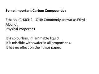 Some Important Carbon Compounds :
Ethanol (CH3CH2—OH): Commonly known as Ethyl
Alcohol.
Physical Properties
It is colourless, inflammable liquid.
It is miscible with water in all proportions.
It has no effect on the litmus paper.
 