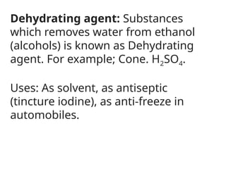 Dehydrating agent: Substances
which removes water from ethanol
(alcohols) is known as Dehydrating
agent. For example; Cone. H2SO4.
Uses: As solvent, as antiseptic
(tincture iodine), as anti-freeze in
automobiles.
 