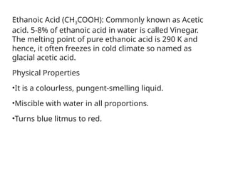 Ethanoic Acid (CH3COOH): Commonly known as Acetic
acid. 5-8% of ethanoic acid in water is called Vinegar.
The melting point of pure ethanoic acid is 290 K and
hence, it often freezes in cold climate so named as
glacial acetic acid.
Physical Properties
•It is a colourless, pungent-smelling liquid.
•Miscible with water in all proportions.
•Turns blue litmus to red.
 