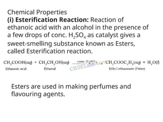 Chemical Properties
(i) Esterification Reaction: Reaction of
ethanoic acid with an alcohol in the presence of
a few drops of conc. H2SO4 as catalyst gives a
sweet-smelling substance known as Esters,
called Esterification reaction.
Esters are used in making perfumes and
flavouring agents.
 