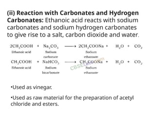 (ii) Reaction with Carbonates and Hydrogen
Carbonates: Ethanoic acid reacts with sodium
carbonates and sodium hydrogen carbonates
to give rise to a salt, carbon dioxide and water.
•Used as vinegar.
•Used as raw material for the preparation of acetyl
chloride and esters.
 