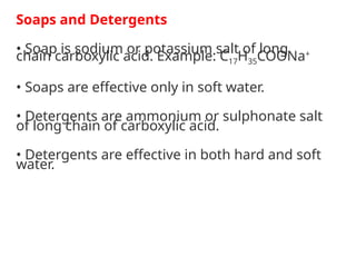 Soaps and Detergents
• Soap is sodium or potassium salt of long
chain carboxylic acid. Example: C17H35COONa+
• Soaps are effective only in soft water.
• Detergents are ammonium or sulphonate salt
of long chain of carboxylic acid.
• Detergents are effective in both hard and soft
water.
 