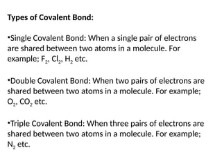 Types of Covalent Bond:
•Single Covalent Bond: When a single pair of electrons
are shared between two atoms in a molecule. For
example; F2, Cl2, H2 etc.
•Double Covalent Bond: When two pairs of electrons are
shared between two atoms in a molecule. For example;
O2, CO2 etc.
•Triple Covalent Bond: When three pairs of electrons are
shared between two atoms in a molecule. For example;
N2 etc.
 