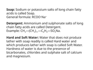 Soap: Sodium or potassium salts of long chain fatty
acids is called Soap.
General formula: RCOO–
Na+
Detergent: Ammonium and sulphonate salts of long
chain fatty acids are called Detergent.
Example: CH3—(CH2)11—C6H4—SO3Na.
Hard and Soft Water: Water that does not produce
lather with soap readily is called Hard water and
which produces lather with soap is called Soft Water.
Hardness of water is due to the presence of
bicarbonates, chlorides and sulphate salt of calcium
and magnesium.
 