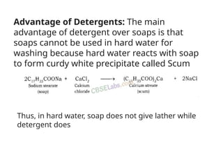 Advantage of Detergents: The main
advantage of detergent over soaps is that
soaps cannot be used in hard water for
washing because hard water reacts with soap
to form curdy white precipitate called Scum
Thus, in hard water, soap does not give lather while
detergent does
 