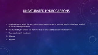 UNSATURATED HYDROCARBONS
• A hydrocarbon in which the two carbon atoms are connected by a double bond or triple bond is called
an unsaturated hydrocarbon.
• Unsaturated hydrocarbons are more reactive as compared to saturated hydrocarbons.
• They are of mainly two types:
1. Alkenes
2. Alkynes
 