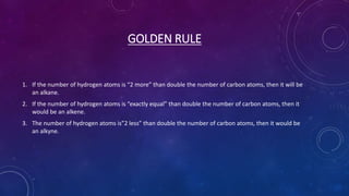 GOLDEN RULE
1. If the number of hydrogen atoms is “2 more” than double the number of carbon atoms, then it will be
an alkane.
2. If the number of hydrogen atoms is “exactly equal” than double the number of carbon atoms, then it
would be an alkene.
3. The number of hydrogen atoms is”2 less” than double the number of carbon atoms, then it would be
an alkyne.
 