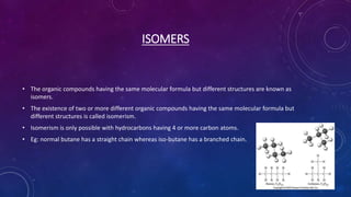 ISOMERS
• The organic compounds having the same molecular formula but different structures are known as
isomers.
• The existence of two or more different organic compounds having the same molecular formula but
different structures is called isomerism.
• Isomerism is only possible with hydrocarbons having 4 or more carbon atoms.
• Eg: normal butane has a straight chain whereas iso-butane has a branched chain.
 