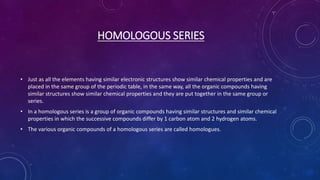 HOMOLOGOUS SERIES
• Just as all the elements having similar electronic structures show similar chemical properties and are
placed in the same group of the periodic table, in the same way, all the organic compounds having
similar structures show similar chemical properties and they are put together in the same group or
series.
• In a homologous series is a group of organic compounds having similar structures and similar chemical
properties in which the successive compounds differ by 1 carbon atom and 2 hydrogen atoms.
• The various organic compounds of a homologous series are called homologues.
 