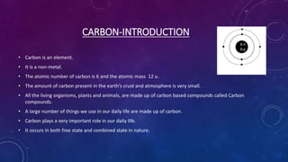 CARBON-INTRODUCTION
• Carbon is an element.
• It is a non-metal.
• The atomic number of carbon is 6 and the atomic mass 12 u.
• The amount of carbon present in the earth’s crust and atmosphere is very small.
• All the living organisms, plants and animals, are made up of carbon based compounds called Carbon
compounds.
• A large number of things we use in our daily life are made up of carbon.
• Carbon plays a very important role in our daily life.
• It occurs in both free state and combined state in nature.
 