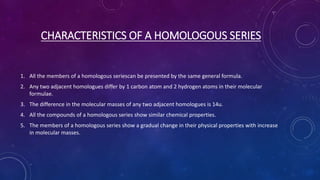 CHARACTERISTICS OF A HOMOLOGOUS SERIES
1. All the members of a homologous seriescan be presented by the same general formula.
2. Any two adjacent homologues differ by 1 carbon atom and 2 hydrogen atoms in their molecular
formulae.
3. The difference in the molecular masses of any two adjacent homologues is 14u.
4. All the compounds of a homologous series show similar chemical properties.
5. The members of a homologous series show a gradual change in their physical properties with increase
in molecular masses.
 