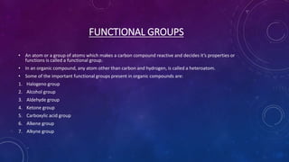FUNCTIONAL GROUPS
• An atom or a group of atoms which makes a carbon compound reactive and decides it’s properties or
functions is called a functional group.
• In an organic compound, any atom other than carbon and hydrogen, is called a heteroatom.
• Some of the important functional groups present in organic compounds are:
1. Halogeno group
2. Alcohol group
3. Aldehyde group
4. Ketone group
5. Carboxylic acid group
6. Alkene group
7. Alkyne group
 