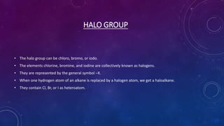 HALO GROUP
• The halo group can be chloro, bromo, or iodo.
• The elements chlorine, bromine, and iodine are collectively known as halogens.
• They are represented by the general symbol –X.
• When one hydrogen atom of an alkane is replaced by a halogen atom, we get a haloalkane.
• They contain Cl, Br, or I as heteroatom.
 