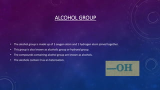 ALCOHOL GROUP
• The alcohol group is made up of 1 oxygen atom and 1 hydrogen atom joined together.
• This group is also known as alcoholic group or hydroxyl group.
• The compounds containing alcohol group are known as alcohols.
• The alcohols contain O as an heteroatom.
 