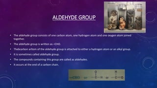 ALDEHYDE GROUP
• The aldehyde group consists of one carbon atom, one hydrogen atom and one oxygen atom joined
together.
• The aldehyde group is written as –CHO.
• Thebcarbon arltom of the aldehyde group is attached to either a hydrogen atom or an alkyl group.
• It is sometimes called aldehyde group.
• The compounds containing this group are called as aldehydes.
• It occurs at the end of a carbon chain.
 