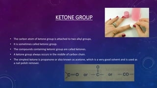 KETONE GROUP
• The carbon atom of ketone group is attached to two alkyl groups.
• It is sometimes called ketonic group.
• The compounds containing ketonic group are called ketones.
• A ketone group always occurs in the middle of carbon chain.
• The simplest ketone is propanone or also known as acetone, which is a very good solvent and is used as
a nail polish remover.
 