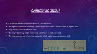 CARBOXYLIC GROUP
• It is also just known as carboxylic group or carboxyl group.
• The organic compounds containing carboxylic group are called carboxylic acids or organic acids.
• They are also known as alkanoic acids.
• The simplest carboxyl acid is formic acid, also known as methanoic acid.
• The most common one is however, acetic acid which is also known as ethanoic acid.
 