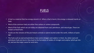 FUELS
• A fuel is a material that has energy stored in it. When a fuel is burnt, this energy is released mainly as
heat.
• Most of the common fuels are either free carbon or carbon compounds.
• Most of the fuels which we use today are obtained from coal, petroleum, and natural gas. These are
known as fossil fuels.
• Fossils are the remains of the pre-historic animals or plants buried under the earth, millions of years
ago.
• The fuels such as coal and petroleum have some nitrogen and sulphur in them. So, when coal and
petroleum fuels are burnt, they lead to the formation of oxides of nitrogen and sulphur which go into
air, and are the major cause for acid rains.
 
