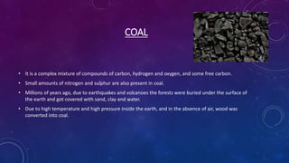 COAL
• It is a complex mixture of compounds of carbon, hydrogen and oxygen, and some free carbon.
• Small amounts of nitrogen and sulphur are also present in coal.
• Millions of years ago, due to earthquakes and volcanoes the forests were buried under the surface of
the earth and got covered with sand, clay and water.
• Due to high temperature and high pressure inside the earth, and in the absence of air, wood was
converted into coal.
 