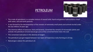 PETROLEUM
• The crude oil petroleum is a complex mixture of several solid, liquid and gaseous hydrocarbons mixed
with water, salt and earth particles.
• It was formed by the decomposition of the remains of extremely small plants and animals buried under
the sea millions of years ago.
• The chemical effects of pressure, heat and bacteria, converted the remains of microscopic plants and
animals into petroleum oil and natural gas just as they converted forest trees into coal.
• This conversion took place in the absence of oxygen.
• The petroleum just got trapped between two layers of impervious rocks forming an oil trap.
• Natural gas is above this petroleum oil.
 