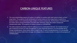 CARBON-UNIQUE FEATURES
1. The most outstanding property of carbon is its ability to combine with itself, atom to atom, to form
long chains. The property of self combination of carbon atoms to form long chains is useful to us
because it gives rise to extremely large number of carbon compounds. The formation of strong bonds
by carbon atoms among themselves and with other elements makes the carbon compounds
exceptionally stable. This property of carbon is known as CATENATION.
2. The other property of carbon is that it’s valency is 4, it is a tetravalent element. So it needs to lose or
gain 4 electrons to form an octet arrangement. In case of gaining electrons, it is not possible due to
energy considerations. Since carbon atom is small in size, in case of losing electrons, it is not possible
because the nucleus holds them strongly. So it always forms covalent bonds. It is due to the property of
TETRAVALENCY.
 