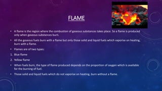FLAME
• A flame is the region where the combustion of gaseous substances takes place. So a flame is produced
only when gaseous substances burn.
• All the gaseous fuels burn with a flame but only those solid and liquid fuels which vaporise on heating,
burn with a flame.
• Flames are of two types:
1. Blue flame
2. Yellow flame
• When fuels burn, the type of flame produced depends on the proportion of oxygen which is available
for the burning of fuel.
• Those solid and liquid fuels which do not vaporise on heating, burn without a flame.
 