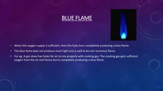 BLUE FLAME
• When the oxygen supply is sufficient, then the fuels burn completely producing a blue flame.
• The blue fame does not produce much light and is said to be non-luminous flame.
• For eg: A gas stove has holes for air to mix properly with cooking gas. The cooking gas gets sufficient
oxygen from the air and hence burns completely producing a blue flame.
 