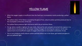 YELLOW FLAME
• When the oxygen supply is insufficient then the fuels burn incompletely mainly producing a yellow
flame.
• The yellow colour of the flame is caused by the glow of hot, unburnt carbon particles produced due to
the incomplete combustion of the fuel.
• This yellow flame produces light and hence said to be as luminous flame.
• For eg: when a candle is lighted, the wax melts, rises up the wick and gets converted into vapours. In a
candle there is no provision for the proper mixing of oxygen for burning wax vapours. So the wax
vapours burn in an insufficient supply of oxygen which leads to incomplete combustion of wax.
• This in turn produces small unburnt carbon particles which rise in the flame, get heated and glow to
give out yellowish light.
 