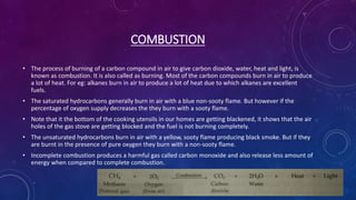 COMBUSTION
• The process of burning of a carbon compound in air to give carbon dioxide, water, heat and light, is
known as combustion. It is also called as burning. Most of the carbon compounds burn in air to produce
a lot of heat. For eg: alkanes burn in air to produce a lot of heat due to which alkanes are excellent
fuels.
• The saturated hydrocarbons generally burn in air with a blue non-sooty flame. But however if the
percentage of oxygen supply decreases the they burn with a sooty flame.
• Note that it the bottom of the cooking utensils in our homes are getting blackened, it shows that the air
holes of the gas stove are getting blocked and the fuel is not burning completely.
• The unsaturated hydrocarbons burn in air with a yellow, sooty flame producing black smoke. But if they
are burnt in the presence of pure oxygen they burn with a non-sooty flame.
• Incomplete combustion produces a harmful gas called carbon monoxide and also release less amount of
energy when compared to complete combustion.
 