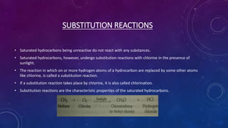 SUBSTITUTION REACTIONS
• Saturated hydrocarbons being unreactive do not react with any substances.
• Saturated hydrocarbons, however, undergo substitution reactions with chlorine in the presence of
sunlight.
• The reaction in which on or more hydrogen atoms of a hydrocarbon are replaced by some other atoms
like chlorine, is called a substitution reaction.
• If a substitution reaction takes place by chlorine, it is also called chlorination.
• Substitution reactions are the characteristic properties of the saturated hydrocarbons.
 
