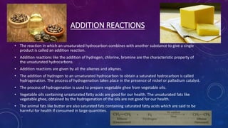 ADDITION REACTIONS
• The reaction in which an unsaturated hydrocarbon combines with another substance to give a single
product is called an addition reaction.
• Addition reactions like the addition of hydrogen, chlorine, bromine are the characteristic property of
the unsaturated hydrocarbons.
• Addition reactions are given by all the alkenes and alkynes.
• The addition of hydrogen to an unsaturated hydrocarbon to obtain a saturated hydrocarbon is called
hydrogenation. The process of hydrogenation takes place in the presence of nickel or palladium catalyst.
• The process of hydrogenation is used to prepare vegetable ghee from vegetable oils.
• Vegetable oils containing unsaturated fatty acids are good for our health. The unsaturated fats like
vegetable ghee, obtained by the hydrogenation of the oils are not good for our health.
• The animal fats like butter are also saturated fats containing saturated fatty acids which are said to be
harmful for health if consumed in large quantities.
 