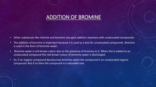 ADDITION OF BROMINE
• Other substances like chlorine and bromine also give addition reactions with unsaturated compounds.
• The addition of bromine is important because it is used as a test for unsaturated compounds. Bromine
is used in the form of bromine water.
• Bromine water is red-brown colour due to the presence of bromine in it. When this is added to an
unsaturated compound the red-brown colour of bromine water is discharged.
• So, if an organic compound decolourises bromine water the compound is an unsaturated organic
compound. But if no then the compound is a saturated one.
 
