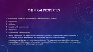 CHEMICAL PROPERTIES
• The chemical properties of ethanol which we would discuss here are:
1. Combustion
2. Oxidation
3. Reaction with sodium metal
4. Dehydration
5. Reaction with carboxylic acids
• During combustion, the organic compound reacts rapidly with oxygen and breaks up completely to
form carbon dioxide, water vapour, and a lot of heat and light are also produced.
• But oxidation can be said as a controlled combustion. The organic compound combines with oxygen
provided by an oxidising agent to form a new compound. The organic compound does not break down
and much less heat and light energy is produced.
 