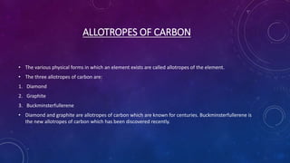 ALLOTROPES OF CARBON
• The various physical forms in which an element exists are called allotropes of the element.
• The three allotropes of carbon are:
1. Diamond
2. Graphite
3. Buckminsterfullerene
• Diamond and graphite are allotropes of carbon which are known for centuries. Buckminsterfullerene is
the new allotropes of carbon which has been discovered recently.
 