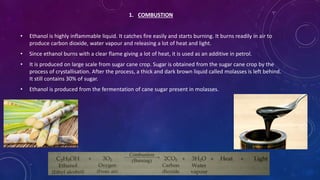 1. COMBUSTION
• Ethanol is highly inflammable liquid. It catches fire easily and starts burning. It burns readily in air to
produce carbon dioxide, water vapour and releasing a lot of heat and light.
• Since ethanol burns with a clear flame giving a lot of heat, it is used as an additive in petrol.
• It is produced on large scale from sugar cane crop. Sugar is obtained from the sugar cane crop by the
process of crystallisation. After the process, a thick and dark brown liquid called molasses is left behind.
It still contains 30% of sugar.
• Ethanol is produced from the fermentation of cane sugar present in molasses.
 