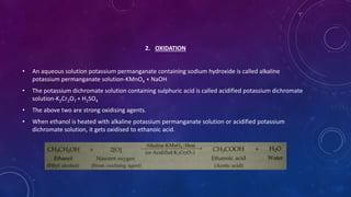 2. OXIDATION
• An aqueous solution potassium permanganate containing sodium hydroxide is called alkaline
potassium permanganate solution-KMnO4 + NaOH
• The potassium dichromate solution containing sulphuric acid is called acidified potassium dichromate
solution-K2Cr2O7 + H2SO4
• The above two are strong oxidising agents.
• When ethanol is heated with alkaline potassium permanganate solution or acidified potassium
dichromate solution, it gets oxidised to ethanoic acid.
 