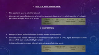3. REACTION WITH SODIUM METAL
• This reaction is used as a test for ethanol.
• When a small piece of sodium metal is put into an organic liquid, and it results in evolving of hydrogen
gas, then the organic liquid is an alcohol.
4. DEHYDRATION
• Removal of water molecule from an alcohol is known as dehydration.
• When ethanol is heated with excess of concentrated sulphuric acid at 170 C, it gets dehydrated to form
ethene which is an unsaturated hydrocarbon.
• In this reaction, concentrated sulphuric acid acts as a dehydrating agent.
 