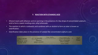 5. REACTION WITH ETHANOIC ACID
• Ethanol reacts with ethanoic acid on warming in the presence of a few drops of concentrated sulphuric
acid to form a sweet smelling ester, ethyl ethanoate.
• The reaction in which a carboxylic acid combines with an alcohol to form an ester is known as
esterification.
• Esterification takes place in the presence of catalyst like concentrated sulphuric acid.
 