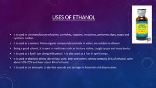 USES OF ETHANOL
• It is used in the manufacture of paints, varnishes, lacquers, medicines, perfumes, dyes, soaps and
synthetic rubber.
• It is used as a solvent. Many organic compounds insoluble in water, are soluble in ethanol.
• Being a good solvent, it is used in medicines such as tincture iodine, cough syrups and many tonics.
• It is used as a fuel I cars along with petrol. It is also used as a fuel in spirit lamps.
• It is used in alcoholic drinks like whisky, wine, beer and others. whisky contains 35% of ethanol, wine
about 10%-20% and beer about 6% of ethanol.
• It is used as an antiseptic to sterilize wounds and syringes in hospitals and dispensaries.
 