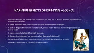 HARMFUL EFFECTS OF DRINKING ALCOHOL
• Alcohol slows down the activity of nervous system and brain due to which a person is impaired and his
reaction becomes slow.
• It lowers inhibitions-mental restrain and a drunken man becomes quarrelsome.
• It leads to staggered movement, slurred speech, blurred vision, dizziness and vomiting and can even
lead to death.
• It makes a man alcoholic and financially bankrupt.
• It damages internal organs and can cause a liver disease called ‘cirrhosis’.
• Consumption of adulterated alcohol can make a person blind and even lead to death.
• Moreover, consumption of methanol can lead to death.
 