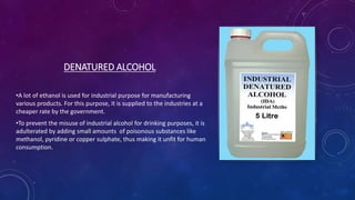 DENATURED ALCOHOL
•A lot of ethanol is used for industrial purpose for manufacturing
various products. For this purpose, it is supplied to the industries at a
cheaper rate by the government.
•To prevent the misuse of industrial alcohol for drinking purposes, it is
adulterated by adding small amounts of poisonous substances like
methanol, pyridine or copper sulphate, thus making it unfit for human
consumption.
 