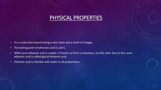 PHYSICAL PROPERTIES
• It is a colourless liquid having a sour taste and a smell of vinegar.
• The boiling point of ethanoic acid is 118 C.
• When pure ethanoic acid is cooled, it freezes to form a colourless, ice-like solid. Due to this, pure
ethanoic acid is called glacial ethanoic acid.
• Ethanoic acid is miscible with water in all proportions.
 