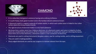 DIAMOND
• It is a colourless transparent substance having extra ordinary brilliance.
• It is quite heavy, hard, good insulator and is the hardest natural substance known.
• A diamond crystal is a vegiant molecule of carbon atoms, in which each carbon atom is linked to four other
carbon atoms by strong covalent bonds.
• The rigid structure of diamond makes it a very hard substance.
• We know that a carbon atom has 4 Valence electrons. In a diamond crystal, each atom is linked to 4 other
atoms by covalent bonds and hence all the 4 Valence electrons of carbon are used up in forming the bonds.
Since there are no free electrons, a diamond crystal is a non-conductor of electricity.
• Diamonds are used in cutting instruments like glass cutters, saw for cutting marble, and in drilling equipment.
• They are used in making jewellery.
• Sharp edged diamonds are used by eye surgeons to remove cataract from the eyes.
 