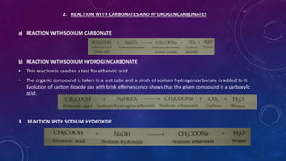2. REACTION WITH CARBONATES AND HYDROGENCARBONATES
a) REACTION WITH SODIUM CARBONATE
b) REACTION WITH SODIUM HYDROGENCARBONATE
• This reaction is used as a test for ethanoic acid.
• The organic compound is taken in a test tube and a pinch of sodium hydrogencarbonate is added to it.
Evolution of carbon dioxide gas with brisk effervescence shows that the given compound is a carboxylic
acid.
3. REACTION WITH SODIUM HYDROXIDE
 