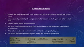 4. REACTION WITH ALCOHOLS
• ethanoic acid reacts with alcohols in the presence of a little of concentrated sulphuric acid to form
esters.
• Esters are usually volatile liquids having sweet smell or pleasant smell. They are said to have a fruity
smell.
• They are used in making artificial perfumes.
• One of the most important reaction of esters is that they can be hydrolysed back to alcohol and
carboxylic acid.
• When ester is heated with sodium hydroxide solution the ester gets hydrolysed.
• The alkaline hydrolysis of esters using alkali like NaOH is known as saponification.
 