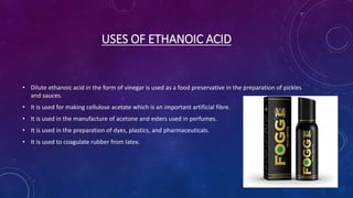 USES OF ETHANOIC ACID
• Dilute ethanoic acid in the form of vinegar is used as a food preservative in the preparation of pickles
and sauces.
• It is used for making cellulose acetate which is an important artificial fibre.
• It is used in the manufacture of acetone and esters used in perfumes.
• It is used in the preparation of dyes, plastics, and pharmaceuticals.
• It is used to coagulate rubber from latex.
 